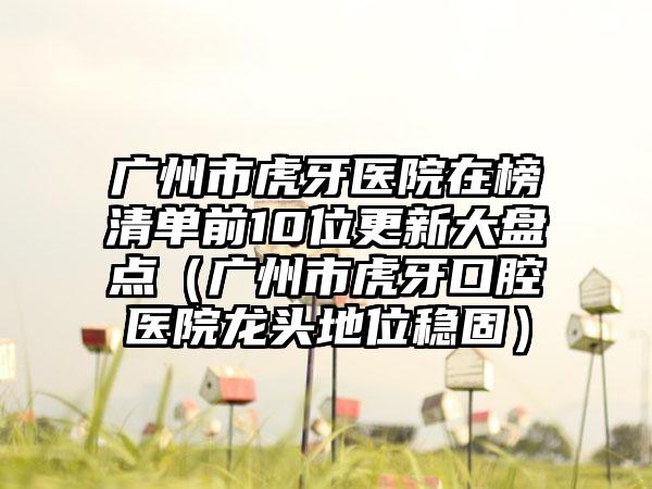 广州市虎牙医院在榜清单前10位更新大盘点（广州市虎牙口腔医院龙头地位稳固）