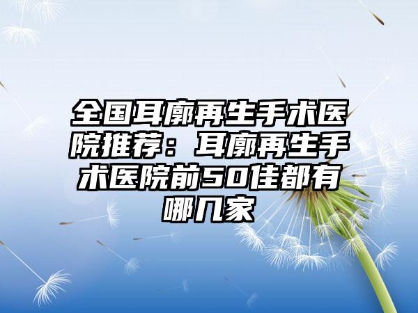 全国耳廓再生手术医院推荐：耳廓再生手术医院前50佳都有哪几家