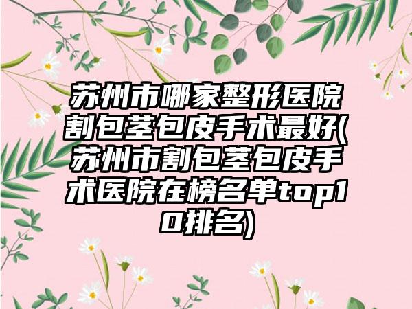 苏州市哪家整形医院割包茎包皮手术最好(苏州市割包茎包皮手术医院在榜名单top10排名)