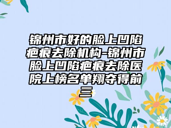 锦州市好的脸上凹陷疤痕去除机构-锦州市脸上凹陷疤痕去除医院上榜名单翔夺得前三