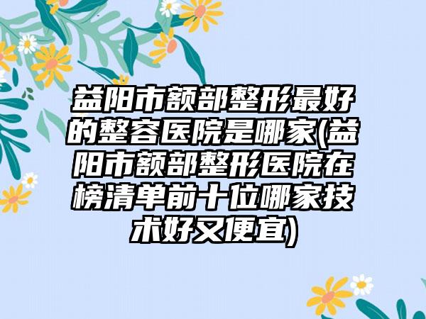 益阳市额部整形最好的整容医院是哪家(益阳市额部整形医院在榜清单前十位哪家技术好又便宜)