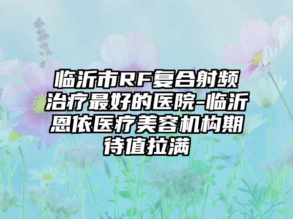 临沂市RF复合射频治疗最好的医院-临沂恩依医疗美容机构期待值拉满