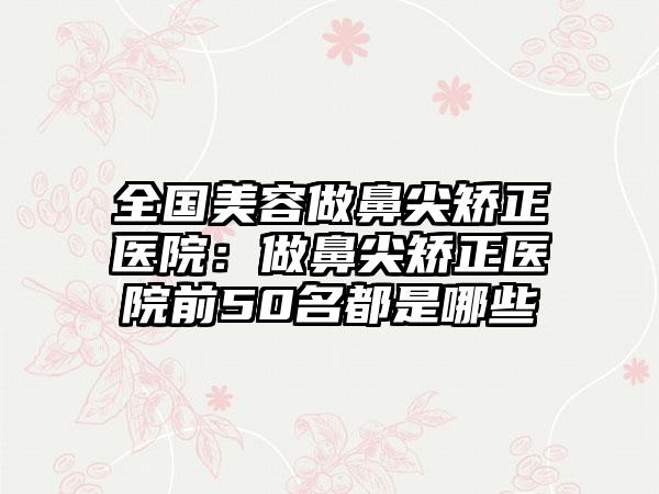 全国美容做鼻尖矫正医院：做鼻尖矫正医院前50名都是哪些