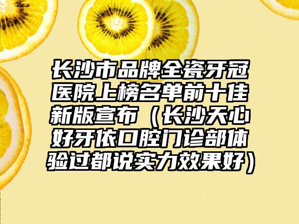 长沙市品牌全瓷牙冠医院上榜名单前十佳新版宣布（长沙天心好牙依口腔门诊部体验过都说实力效果好）