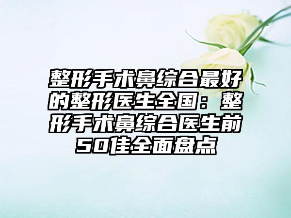 整形手术鼻综合最好的整形医生全国：整形手术鼻综合医生前50佳全面盘点