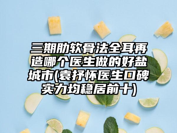 三期肋软骨法全耳再造哪个医生做的好盐城市(袁抒怀医生口碑实力均稳居前十)