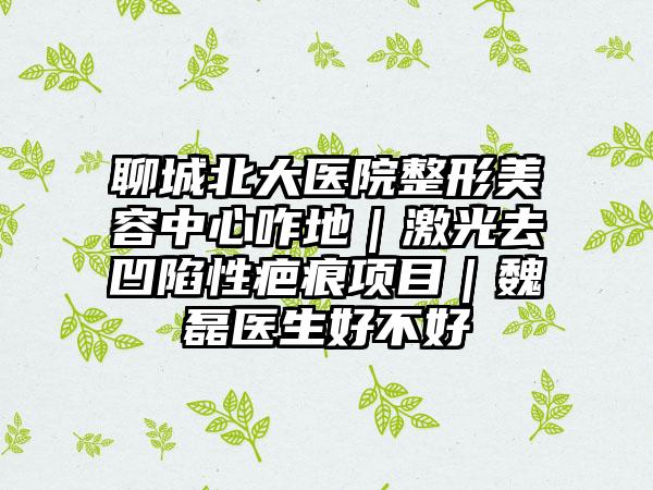 聊城北大医院整形美容中心咋地｜激光去凹陷性疤痕项目｜魏磊医生好不好
