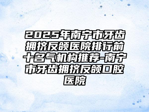 2025年南宁市牙齿拥挤反颌医院排行前十名气机构推荐-南宁市牙齿拥挤反颌口腔医院