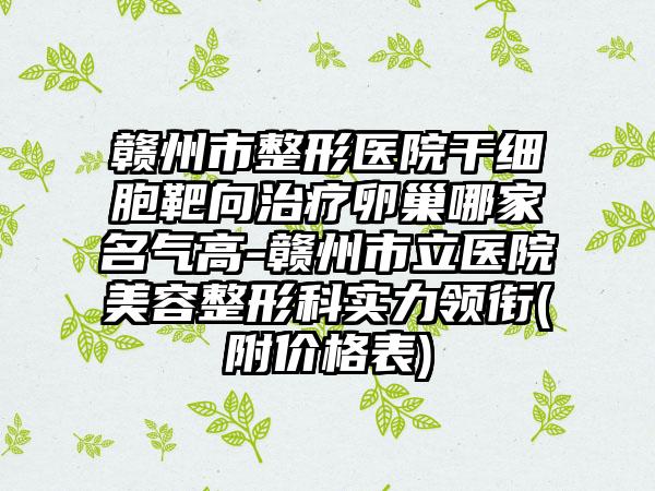 赣州市整形医院干细胞靶向治疗卵巢哪家名气高-赣州市立医院美容整形科实力领衔(附价格表)