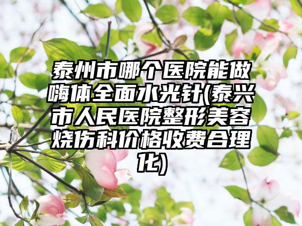泰州市哪个医院能做嗨体全面水光针(泰兴市人民医院整形美容烧伤科价格收费合理化)