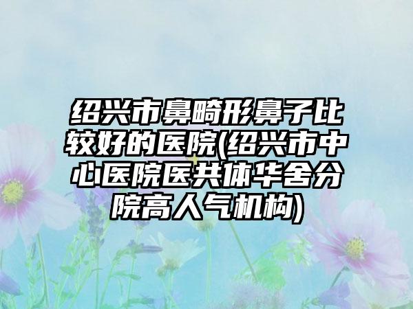 绍兴市鼻畸形鼻子比较好的医院(绍兴市中心医院医共体华舍分院高人气机构)