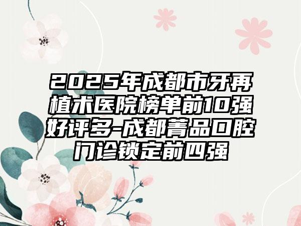2025年成都市牙再植术医院榜单前10强好评多-成都菁品口腔门诊锁定前四强
