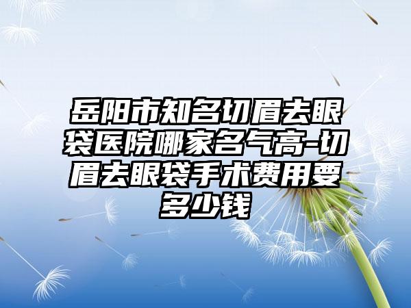 岳阳市知名切眉去眼袋医院哪家名气高-切眉去眼袋手术费用要多少钱