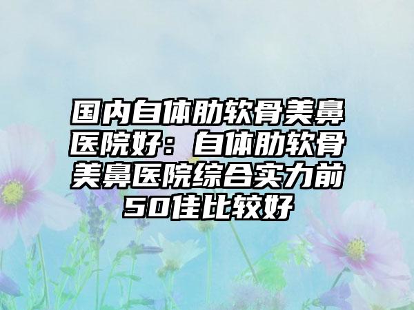 国内自体肋软骨美鼻医院好：自体肋软骨美鼻医院综合实力前50佳比较好