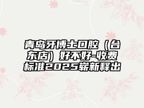 青岛牙博士口腔（台东店）好不好-收费标准2025崭新释出