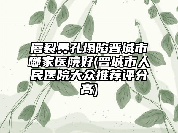 唇裂鼻孔塌陷晋城市哪家医院好(晋城市人民医院大众推荐评分高)