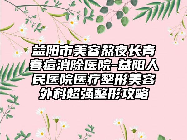 益阳市美容熬夜长青春痘消除医院-益阳人民医院医疗整形美容外科超强整形攻略