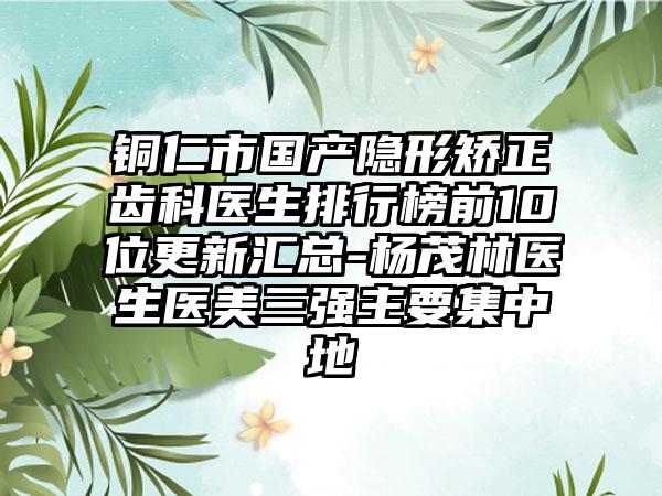 铜仁市国产隐形矫正齿科医生排行榜前10位更新汇总-杨茂林医生医美三强主要集中地
