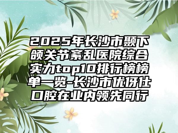 2025年长沙市颞下颌关节紊乱医院综合实力top10排行榜榜单一览-长沙市优伢仕口腔在业内领先同行