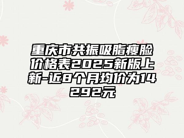 重庆市共振吸脂瘦脸价格表2025新版上新-近8个月均价为14292元