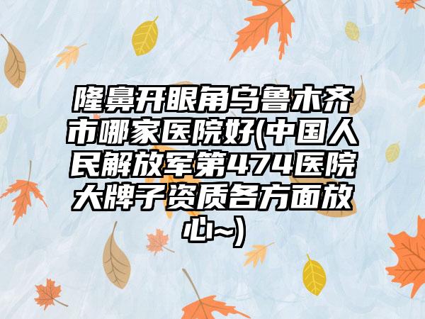 隆鼻开眼角乌鲁木齐市哪家医院好(中国人民解放军第474医院大牌子资质各方面放心~)