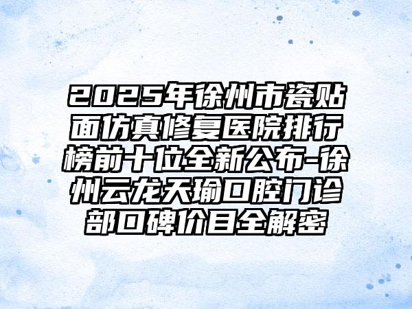 2025年徐州市瓷贴面仿真修复医院排行榜前十位全新公布-徐州云龙天瑜口腔门诊部口碑价目全解密