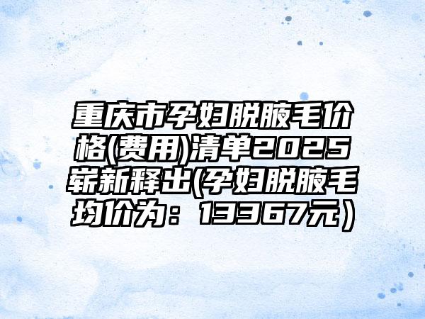 重庆市孕妇脱腋毛价格(费用)清单2025崭新释出(孕妇脱腋毛均价为：13367元）
