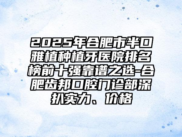 2025年合肥市半口雅植种植牙医院排名榜前十强靠谱之选-合肥齿邦口腔门诊部深扒实力、价格