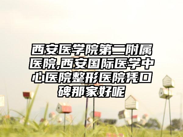 西安医学院第二附属医院,西安国际医学中心医院整形医院凭口碑那家好呢