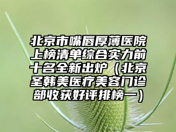 北京市嘴唇厚薄医院上榜清单综合实力前十名全新出炉（北京圣韩美医疗美容门诊部收获好评排榜一）