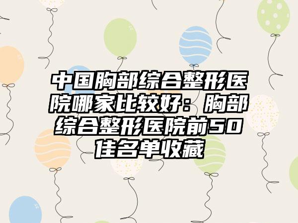 中国胸部综合整形医院哪家比较好：胸部综合整形医院前50佳名单收藏