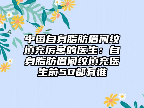 中国自身脂肪眉间纹填充厉害的医生：自身脂肪眉间纹填充医生前50都有谁