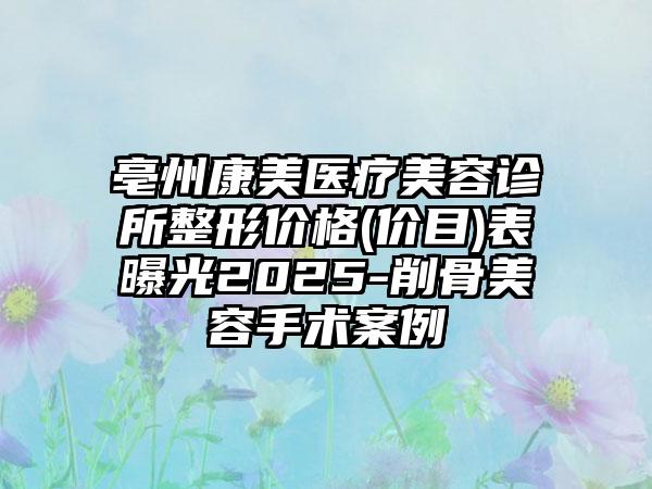 亳州康美医疗美容诊所整形价格(价目)表曝光2025-削骨美容手术案例