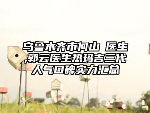 乌鲁木齐市何山‌医生,郭云医生热玛吉三代人气口碑实力汇总