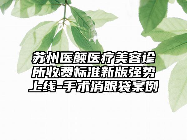 苏州医颜医疗美容诊所收费标准新版强势上线-手术消眼袋案例
