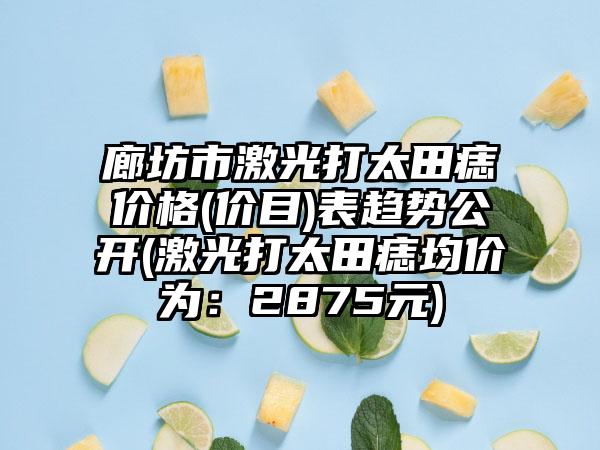 廊坊市激光打太田痣价格(价目)表趋势公开(激光打太田痣均价为：2875元)