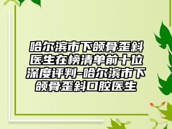 哈尔滨市下颌骨歪斜医生在榜清单前十位深度评判-哈尔滨市下颌骨歪斜口腔医生