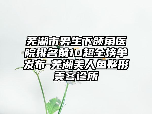 芜湖市男生下颌角医院排名前10超全榜单发布-芜湖美人鱼整形美容诊所