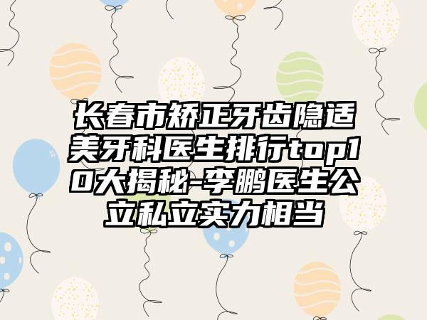 长春市矫正牙齿隐适美牙科医生排行top10大揭秘-李鹏医生公立私立实力相当