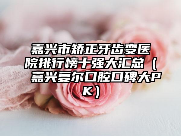 嘉兴市矫正牙齿变医院排行榜十强大汇总（嘉兴复尔口腔口碑大PK）