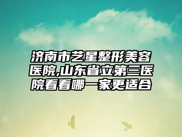 济南市艺星整形美容医院,山东省立第三医院看看哪一家更适合