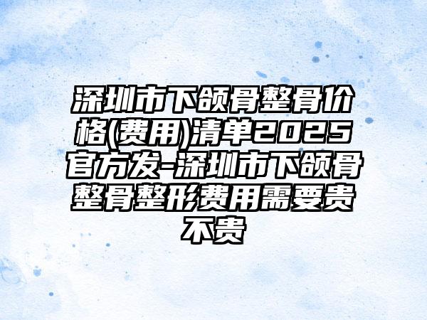 深圳市下颌骨整骨价格(费用)清单2025官方发-深圳市下颌骨整骨整形费用需要贵不贵