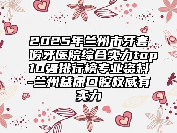 2025年兰州市牙套假牙医院综合实力top10强排行榜专业资料-兰州益康口腔权威有实力