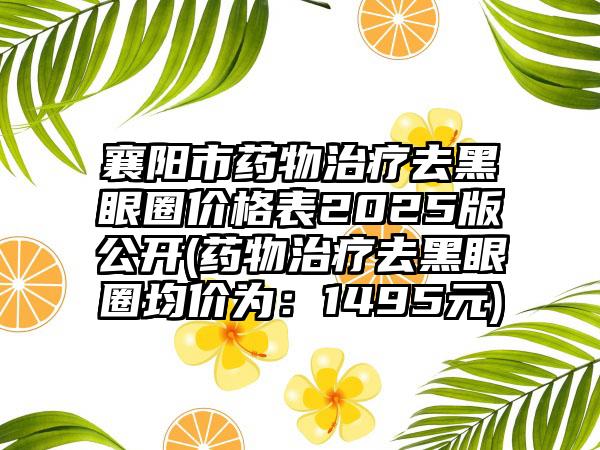 襄阳市药物治疗去黑眼圈价格表2025版公开(药物治疗去黑眼圈均价为：1495元)