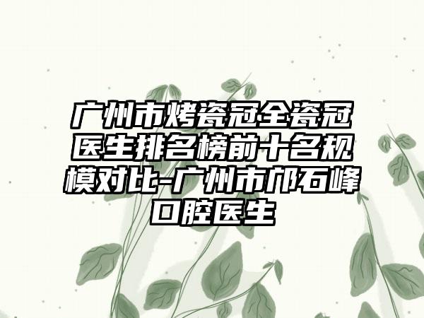 广州市烤瓷冠全瓷冠医生排名榜前十名规模对比-广州市邝石峰口腔医生