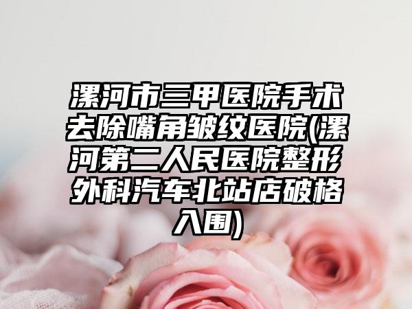 漯河市三甲医院手术去除嘴角皱纹医院(漯河第二人民医院整形外科汽车北站店破格入围)