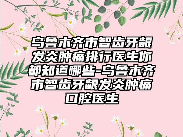 乌鲁木齐市智齿牙龈发炎肿痛排行医生你都知道哪些-乌鲁木齐市智齿牙龈发炎肿痛口腔医生