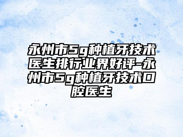 永州市5g种植牙技术医生排行业界好评-永州市5g种植牙技术口腔医生