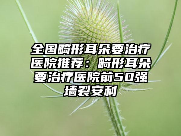 全国畸形耳朵要治疗医院推荐：畸形耳朵要治疗医院前50强墙裂安利