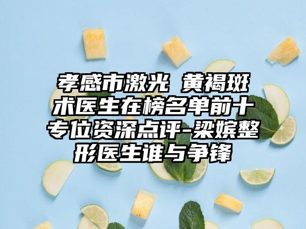 孝感市激光袪黄褐斑术医生在榜名单前十专位资深点评-梁嫔整形医生谁与争锋